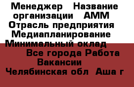 Менеджер › Название организации ­ АММ › Отрасль предприятия ­ Медиапланирование › Минимальный оклад ­ 30 000 - Все города Работа » Вакансии   . Челябинская обл.,Аша г.